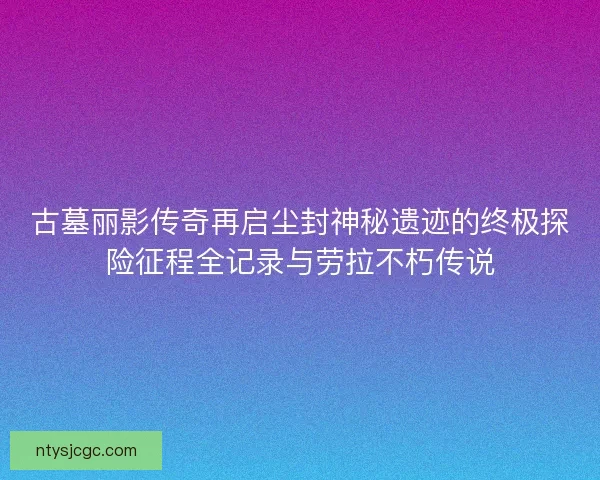 古墓丽影传奇再启尘封神秘遗迹的终极探险征程全记录与劳拉不朽传说
