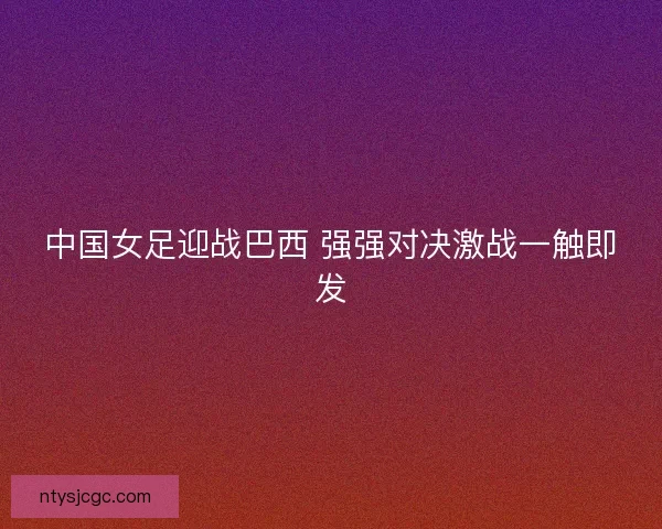 中国女足迎战巴西 强强对决激战一触即发