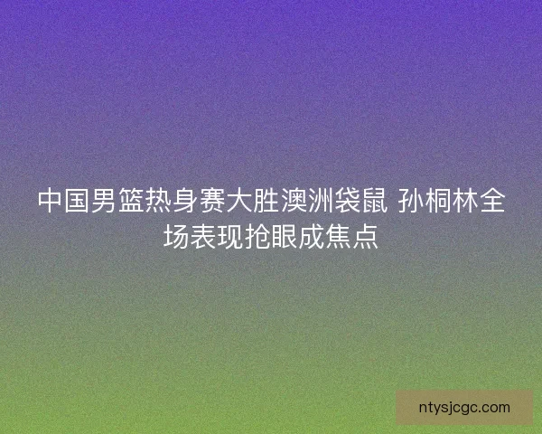 中国男篮热身赛大胜澳洲袋鼠 孙桐林全场表现抢眼成焦点