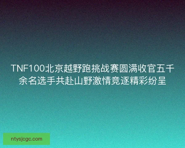 TNF100北京越野跑挑战赛圆满收官五千余名选手共赴山野激情竞逐精彩纷呈